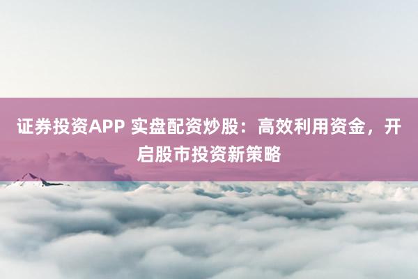 证券投资APP 实盘配资炒股：高效利用资金，开启股市投资新策略