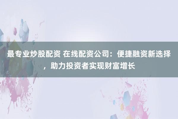 最专业炒股配资 在线配资公司：便捷融资新选择，助力投资者实现财富增长