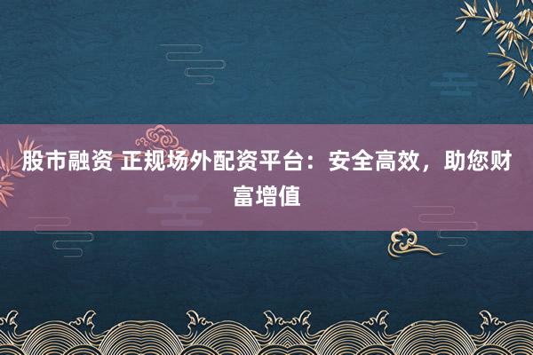 股市融资 正规场外配资平台：安全高效，助您财富增值