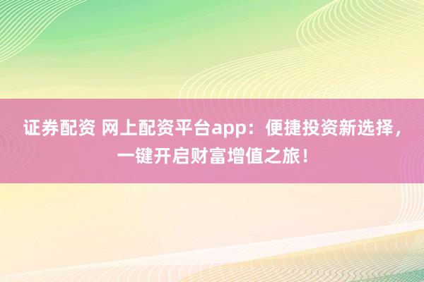 证券配资 网上配资平台app：便捷投资新选择，一键开启财富增值之旅！
