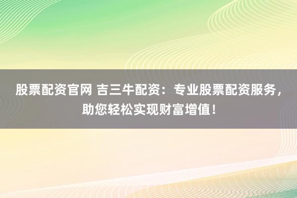 股票配资官网 吉三牛配资：专业股票配资服务，助您轻松实现财富增值！