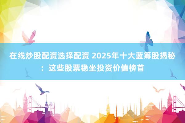在线炒股配资选择配资 2025年十大蓝筹股揭秘：这些股票稳坐投资价值榜首