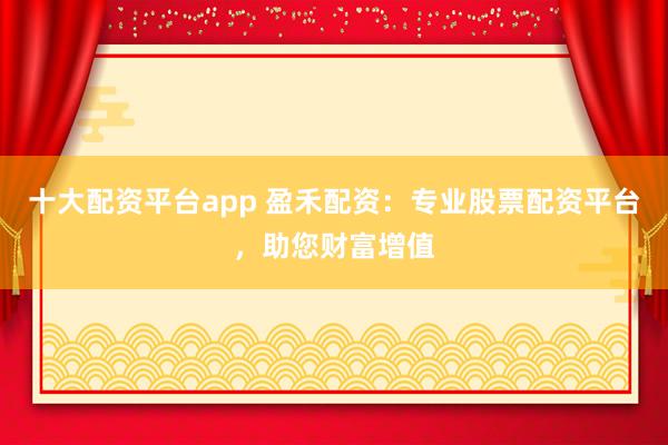 十大配资平台app 盈禾配资：专业股票配资平台，助您财富增值