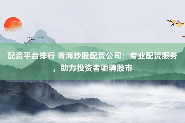 配资平台排行 青海炒股配资公司：专业配资服务，助力投资者驰骋股市