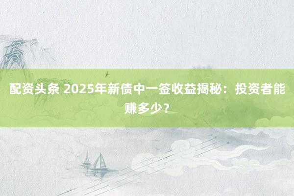 配资头条 2025年新债中一签收益揭秘：投资者能赚多少？