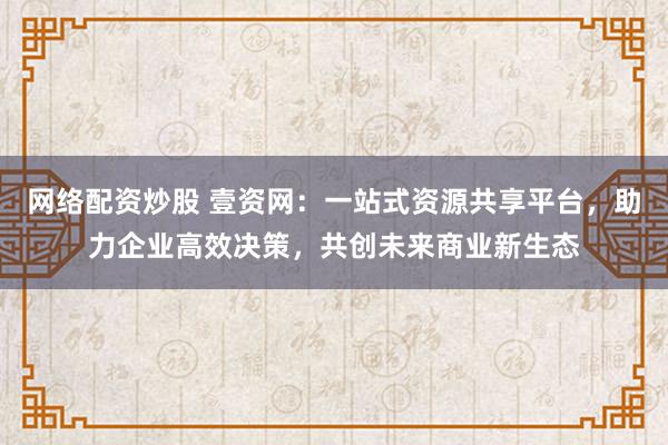 网络配资炒股 壹资网：一站式资源共享平台，助力企业高效决策，共创未来商业新生态