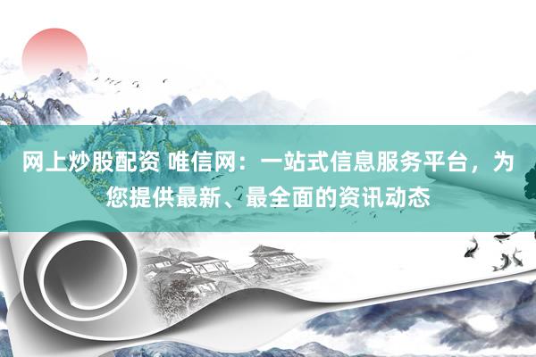 网上炒股配资 唯信网：一站式信息服务平台，为您提供最新、最全面的资讯动态