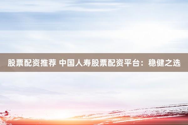 股票配资推荐 中国人寿股票配资平台：稳健之选