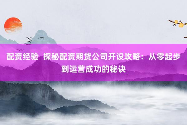 配资经验  探秘配资期货公司开设攻略：从零起步到运营成功的秘诀