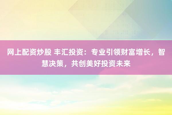 网上配资炒股 丰汇投资：专业引领财富增长，智慧决策，共创美好投资未来