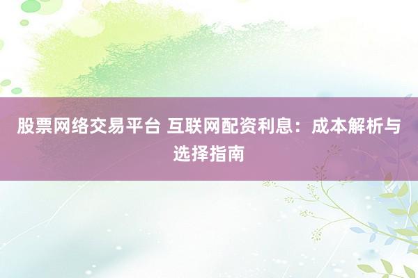股票网络交易平台 互联网配资利息：成本解析与选择指南