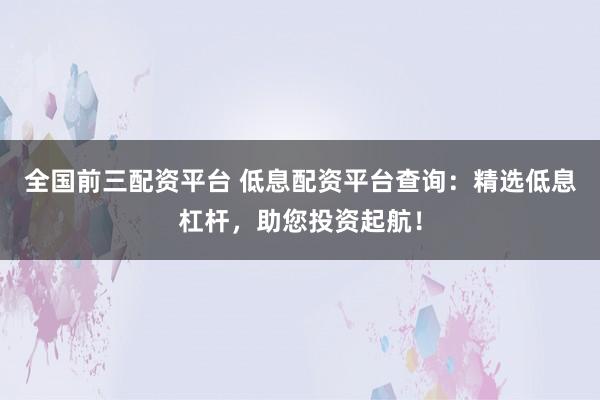 全国前三配资平台 低息配资平台查询：精选低息杠杆，助您投资起航！