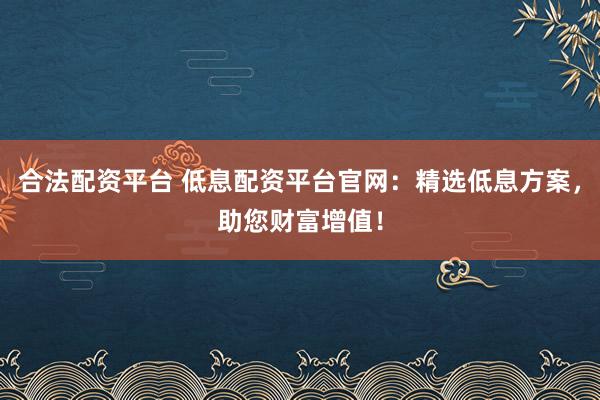 合法配资平台 低息配资平台官网：精选低息方案，助您财富增值！