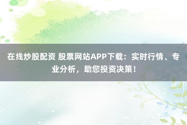 在线炒股配资 股票网站APP下载：实时行情、专业分析，助您投资决策！