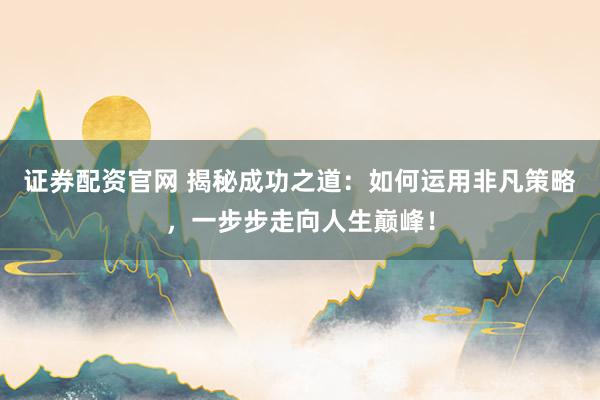 证券配资官网 揭秘成功之道：如何运用非凡策略，一步步走向人生巅峰！