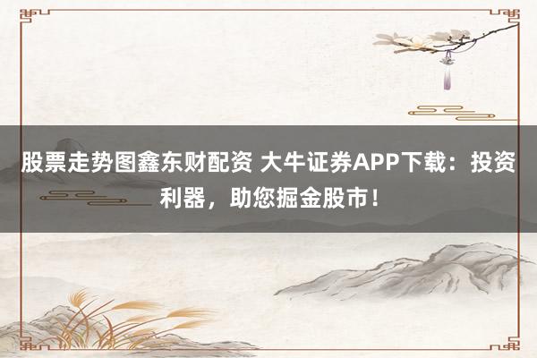股票走势图鑫东财配资 大牛证券APP下载：投资利器，助您掘金股市！