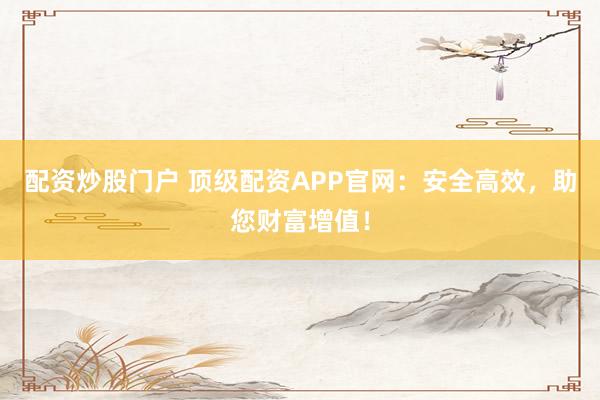配资炒股门户 顶级配资APP官网：安全高效，助您财富增值！