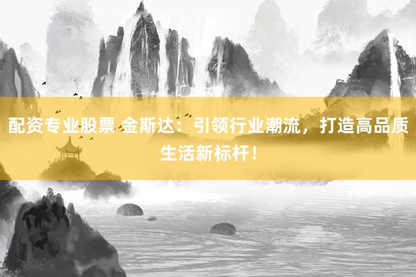 配资专业股票 金斯达：引领行业潮流，打造高品质生活新标杆！