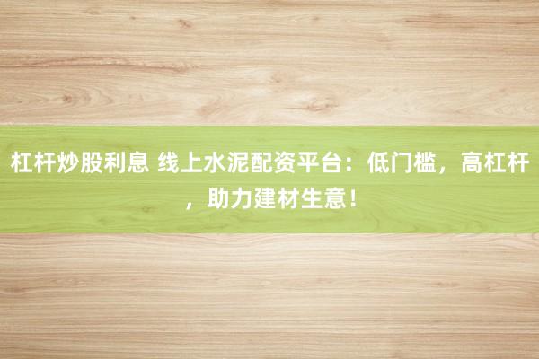 杠杆炒股利息 线上水泥配资平台：低门槛，高杠杆，助力建材生意！