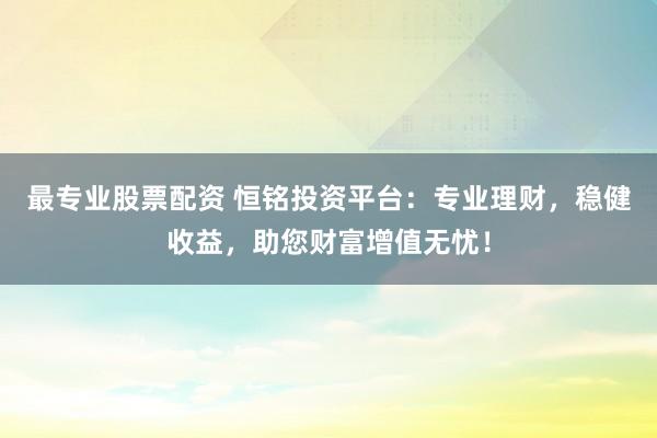 最专业股票配资 恒铭投资平台：专业理财，稳健收益，助您财富增值无忧！