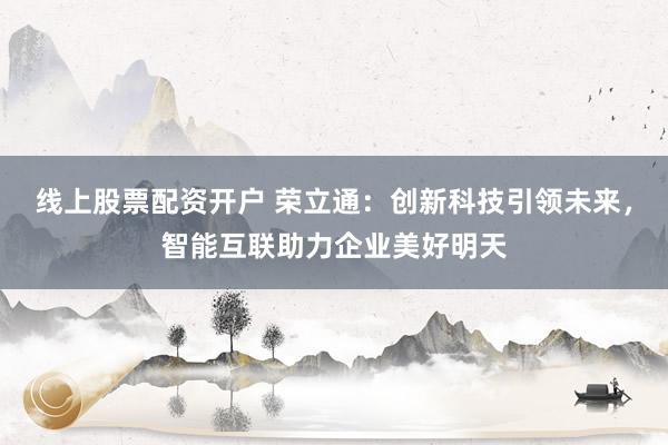 线上股票配资开户 荣立通：创新科技引领未来，智能互联助力企业美好明天