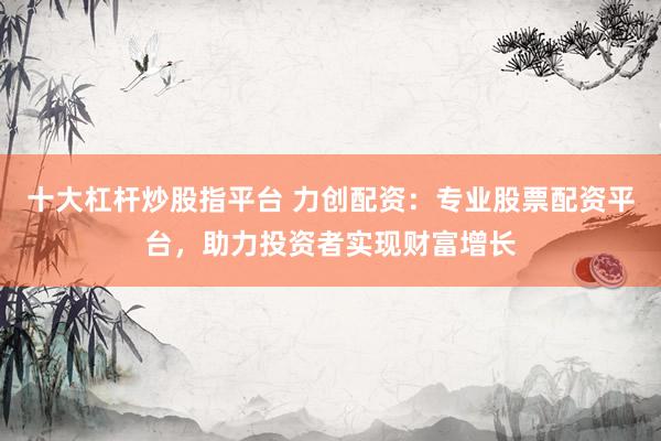 十大杠杆炒股指平台 力创配资：专业股票配资平台，助力投资者实现财富增长
