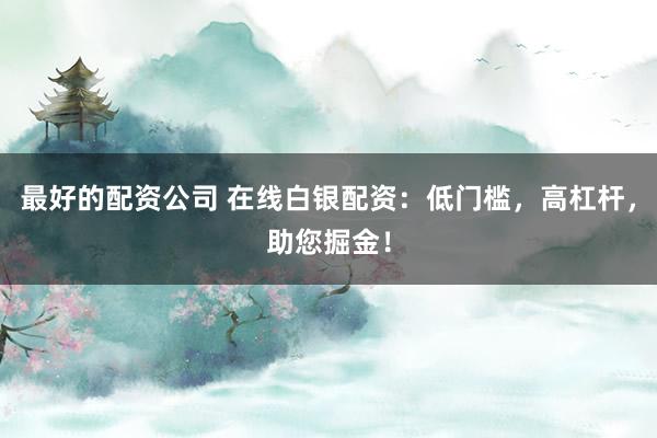 最好的配资公司 在线白银配资：低门槛，高杠杆，助您掘金！