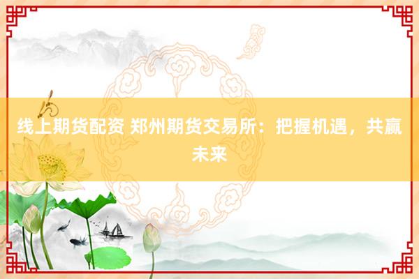 线上期货配资 郑州期货交易所：把握机遇，共赢未来