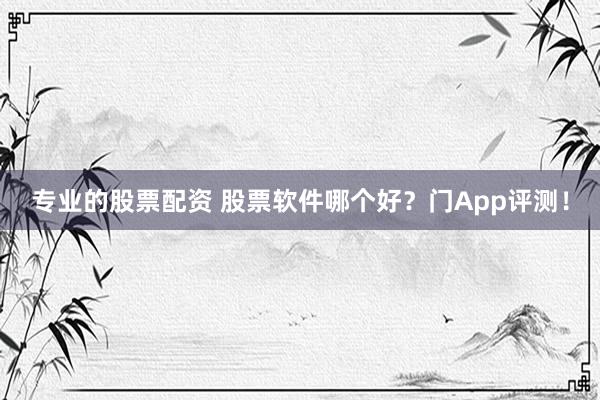 专业的股票配资 股票软件哪个好？门App评测！