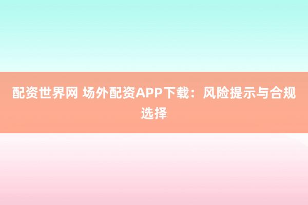 配资世界网 场外配资APP下载：风险提示与合规选择