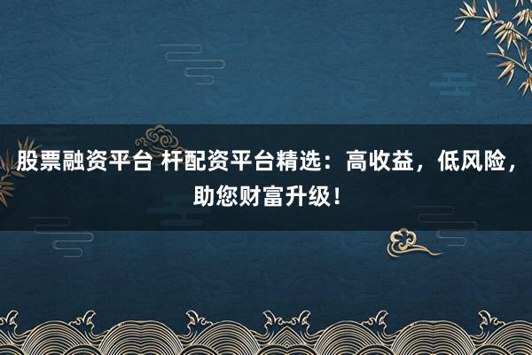 股票融资平台 杆配资平台精选：高收益，低风险，助您财富升级！