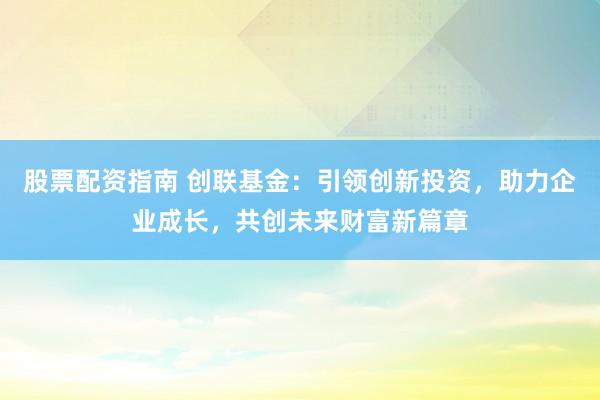 股票配资指南 创联基金：引领创新投资，助力企业成长，共创未来财富新篇章