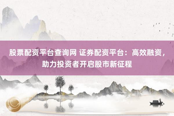 股票配资平台查询网 证券配资平台：高效融资，助力投资者开启股市新征程