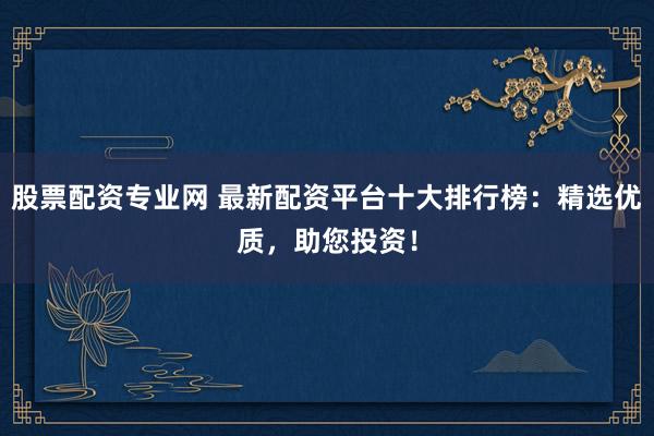 股票配资专业网 最新配资平台十大排行榜：精选优质，助您投资！