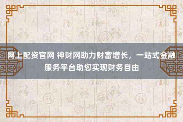 网上配资官网 神财网助力财富增长，一站式金融服务平台助您实现财务自由