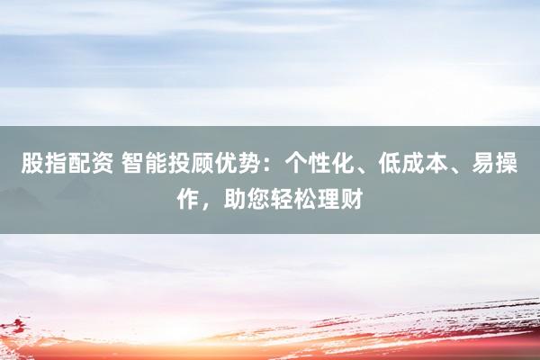 股指配资 智能投顾优势：个性化、低成本、易操作，助您轻松理财