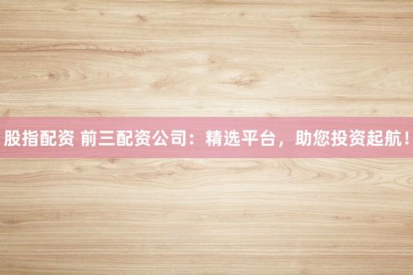 股指配资 前三配资公司：精选平台，助您投资起航！