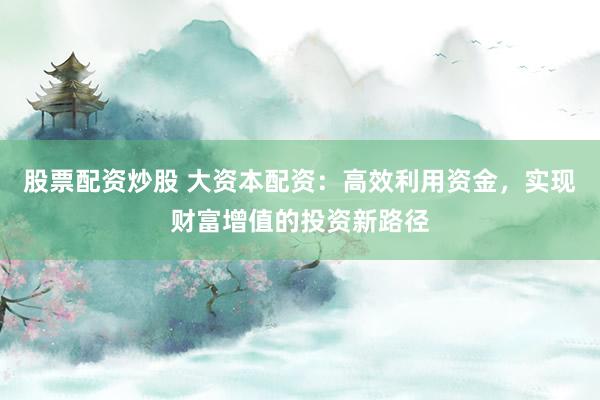 股票配资炒股 大资本配资：高效利用资金，实现财富增值的投资新路径