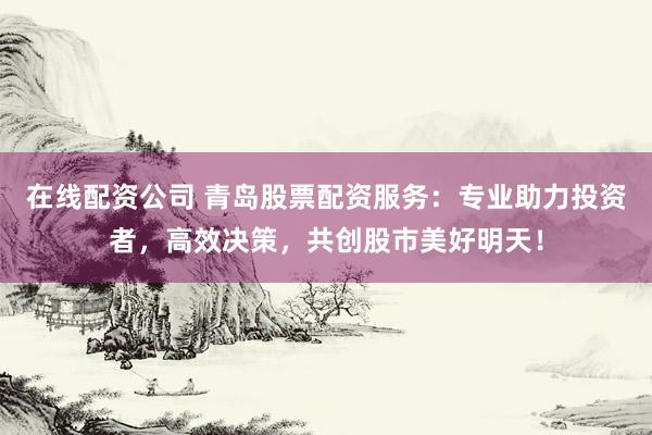 在线配资公司 青岛股票配资服务：专业助力投资者，高效决策，共创股市美好明天！