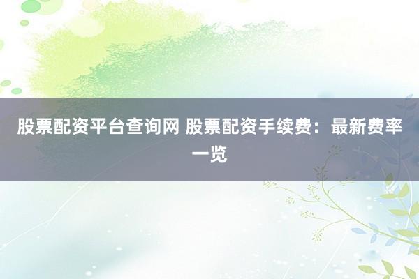 股票配资平台查询网 股票配资手续费：最新费率一览