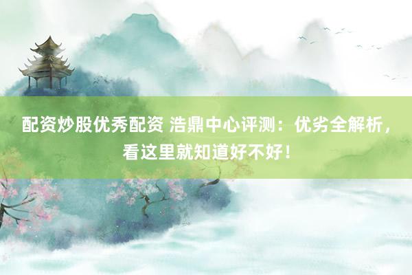 配资炒股优秀配资 浩鼎中心评测：优劣全解析，看这里就知道好不好！