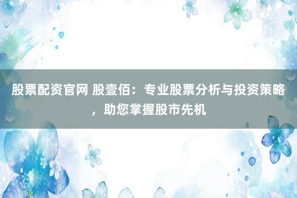 股票配资官网 股壹佰：专业股票分析与投资策略，助您掌握股市先机