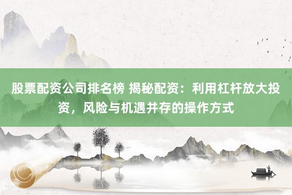 股票配资公司排名榜 揭秘配资：利用杠杆放大投资，风险与机遇并存的操作方式