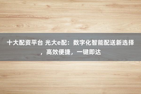 十大配资平台 光大e配：数字化智能配送新选择，高效便捷，一键即达