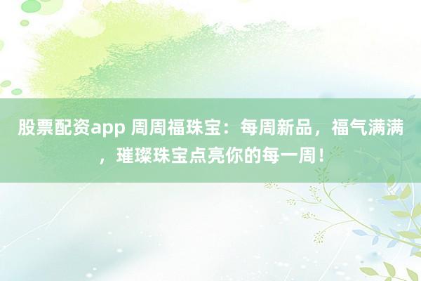 股票配资app 周周福珠宝：每周新品，福气满满，璀璨珠宝点亮你的每一周！