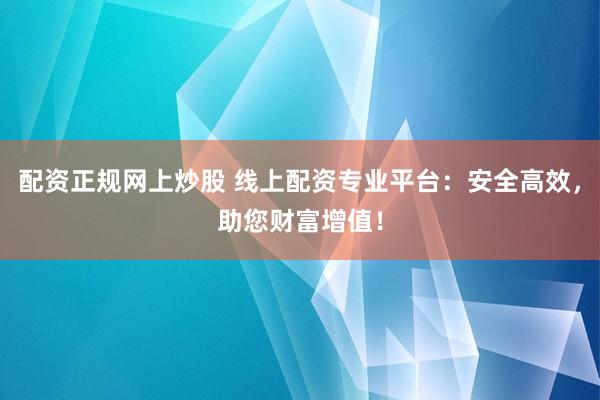 配资正规网上炒股 线上配资专业平台：安全高效，助您财富增值！