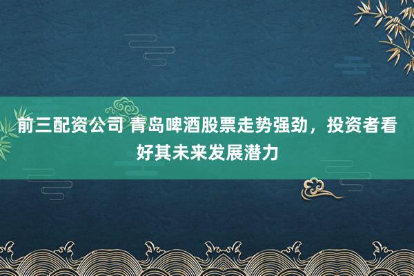 前三配资公司 青岛啤酒股票走势强劲，投资者看好其未来发展潜力