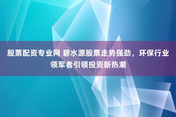 股票配资专业网 碧水源股票走势强劲，环保行业领军者引领投资新热潮