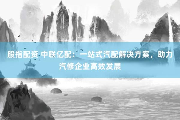 股指配资 中联亿配：一站式汽配解决方案，助力汽修企业高效发展