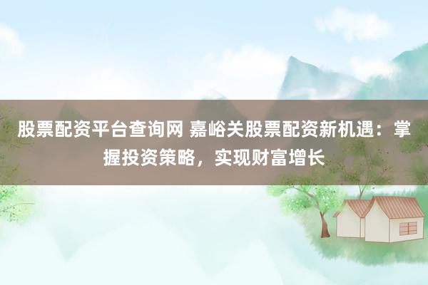 股票配资平台查询网 嘉峪关股票配资新机遇：掌握投资策略，实现财富增长